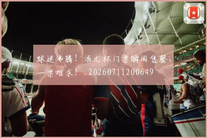 球迷沸腾！汤尤杯门票瞬间售罄，一票难求！_20260711200649