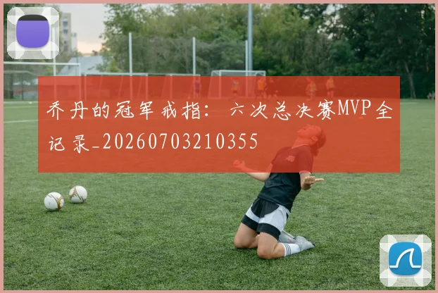 乔丹的冠军戒指:六次总决赛MVP全记录_20260703210355