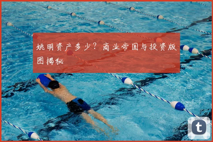 姚明资产多少？商业帝国与投资版图揭秘