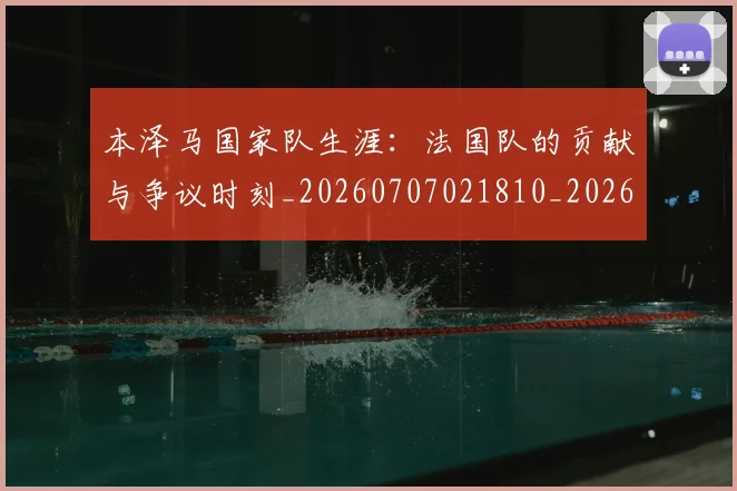 本泽马国家队生涯：法国队的贡献与争议时刻_20260707021810_20260731174231