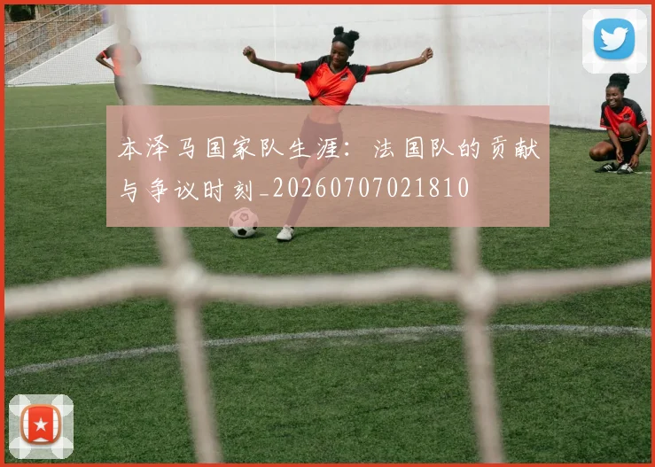 本泽马国家队生涯：法国队的贡献与争议时刻_20260707021810