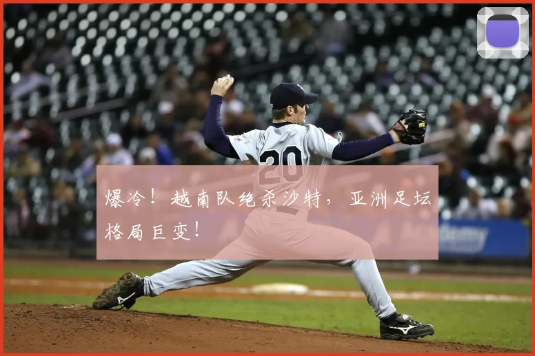 爆冷！越南队绝杀沙特，亚洲足坛格局巨变！