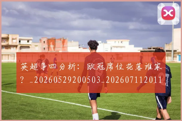 英超争四分析：欧冠席位花落谁家？_20260529200503_20260711201117