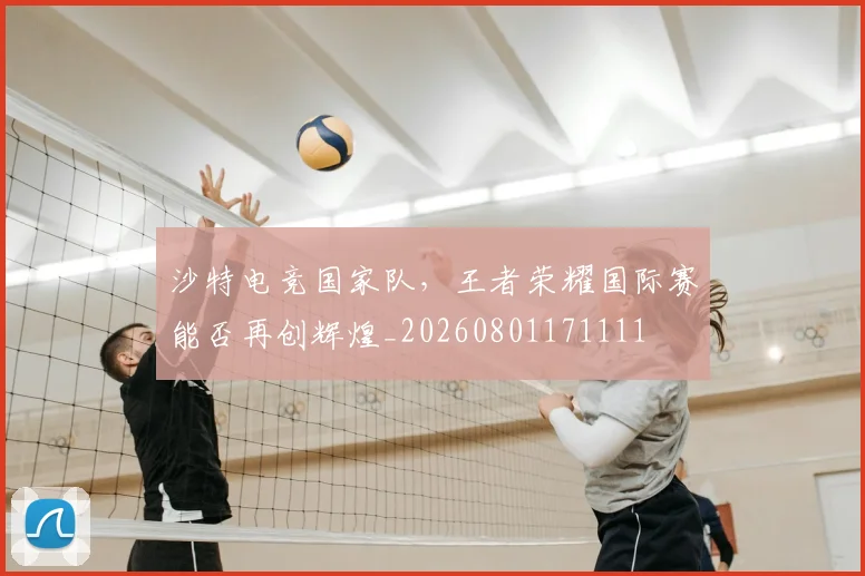 沙特电竞国家队，王者荣耀国际赛能否再创辉煌_20260801171111