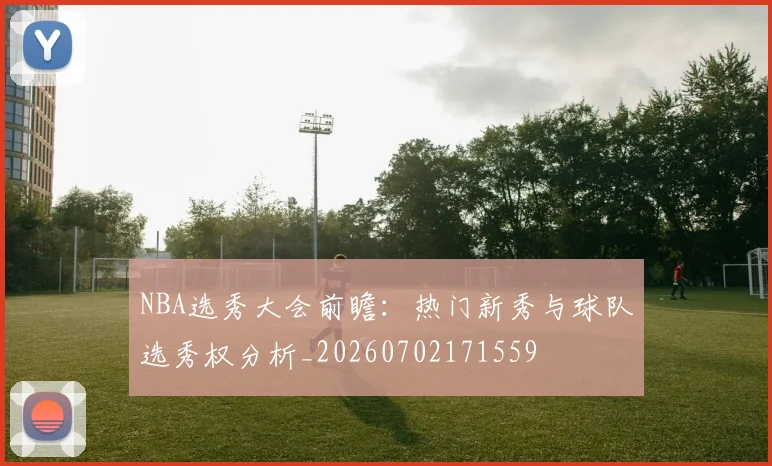 NBA选秀大会前瞻:热门新秀与球队选秀权分析_20260702171559