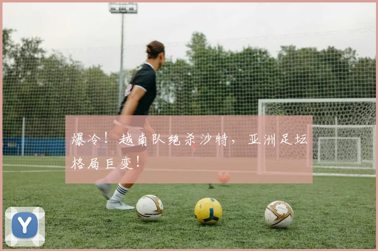 爆冷!越南队绝杀沙特,亚洲足坛格局巨变!