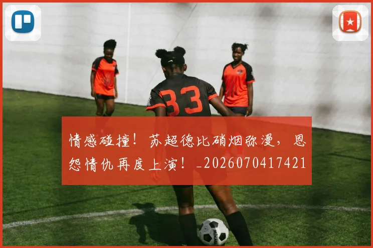情感碰撞！苏超德比硝烟弥漫，恩怨情仇再度上演！_20260704174213_20260723172455