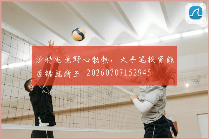 沙特电竞野心勃勃，大手笔投资能否铸就新王_20260707152945