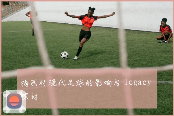 梅西对现代足球的影响与 legacy 探讨