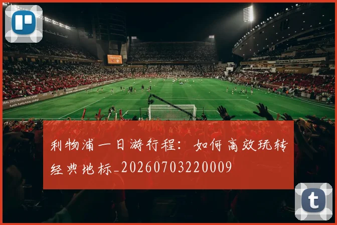 利物浦一日游行程：如何高效玩转经典地标_20260703220009
