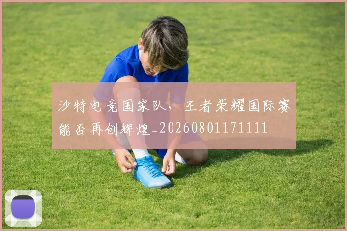 沙特电竞国家队，王者荣耀国际赛能否再创辉煌_20260801171111