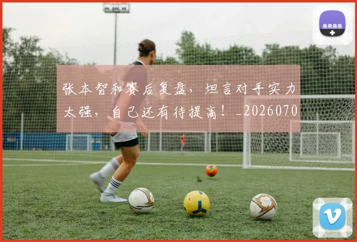张本智和赛后复盘，坦言对手实力太强，自己还有待提高！_20260704171835