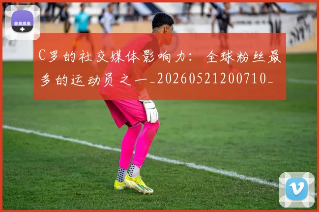 C罗的社交媒体影响力：全球粉丝最多的运动员之一_20260521200710_20260701213629