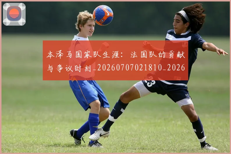 本泽马国家队生涯:法国队的贡献与争议时刻_20260707021810_20260731174231