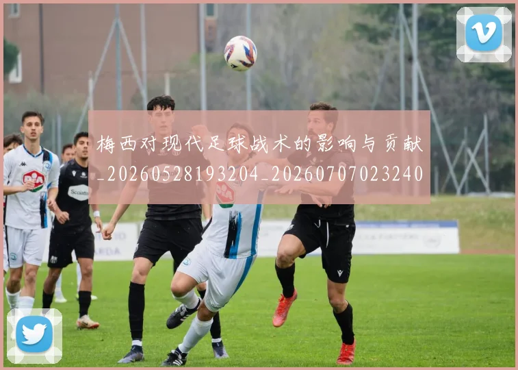 梅西对现代足球战术的影响与贡献_20260528193204_20260707023240