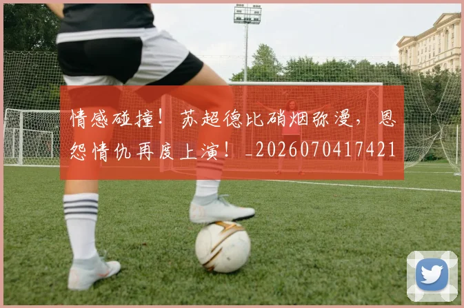 情感碰撞！苏超德比硝烟弥漫，恩怨情仇再度上演！_20260704174213_20260723172455