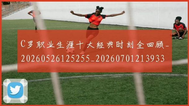 C罗职业生涯十大经典时刻全回顾_20260526125255_20260701213933