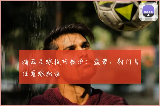 梅西足球技巧教学：盘带、射门与任意球秘诀