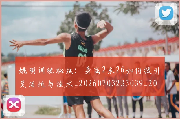 姚明训练秘诀：身高2米26如何提升灵活性与技术_20260703233039_20260720192412