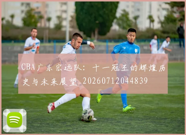 CBA广东宏远队：十一冠王的辉煌历史与未来展望_20260712044839